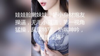 娃娃脸嫩妹妹，娇小身材炮友操逼，无毛小骚逼，第一视角猛操，尿尿特写，娇喘呻吟，极度淫骚