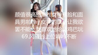 颜值很高的黑丝女神露脸和面具男啪啪，女神的口活让我欲罢不能，就喜欢她给舔鸡巴玩69.风骚的上位呻吟不断