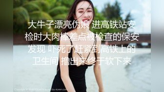 大牛子漂亮伪娘 进高铁站安检时大肉棒差点被检查的保安发现 吓死了赶紧到高铁上的卫生间 撸出来终于软下来