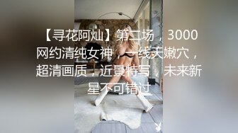 【寻花阿灿】第二场，3000网约清纯女神，一线天嫩穴，超清画质，近景特写，未来新星不可错过