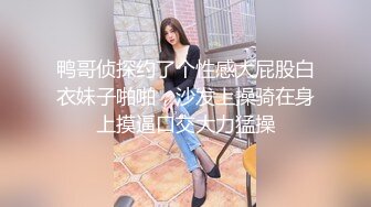 鸭哥侦探约了个性感大屁股白衣妹子啪啪，沙发上操骑在身上摸逼口交大力猛操