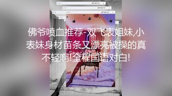 佛爷喷血推荐-双飞表姐妹,小表妹身材苗条又漂亮被操的真不轻啊!全程国语对白!