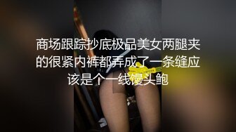 商场跟踪抄底极品美女两腿夹的很紧内裤都弄成了一条缝应该是个一线馒头鲍