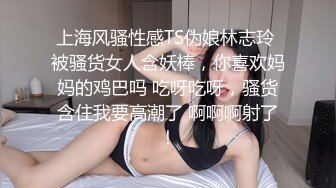 上海风骚性感TS伪娘林志玲 被骚货女人含妖棒，你喜欢妈妈的鸡巴吗 吃呀吃呀，骚货含住我要高潮了 啊啊啊射了！