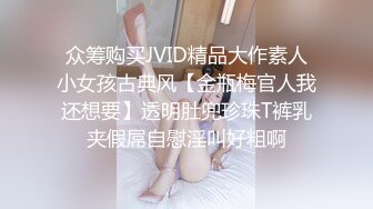 众筹购买JVID精品大作素人小女孩古典风【金瓶梅官人我还想要】透明肚兜珍珠T裤乳夹假屌自慰淫叫好粗啊