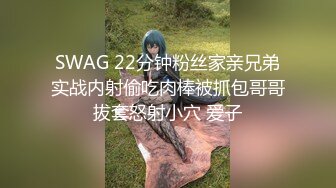 SWAG 22分钟粉丝家亲兄弟实战内射偷吃肉棒被抓包哥哥拔套怒射小穴 爱子