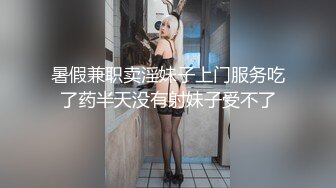 暑假兼职卖淫妹子上门服务吃了药半天没有射妹子受不了