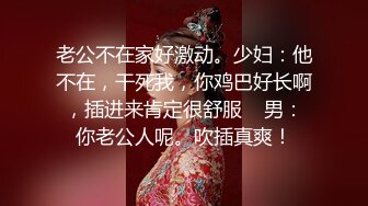 老公不在家好激动。少妇：他不在，干死我，你鸡巴好长啊，插进来肯定很舒服    男：你老公人呢。吹插真爽！