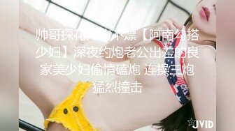 帅哥探花只约不嫖【阿南勾搭少妇】深夜约炮老公出差的良家美少妇偷情磕炮 连操三炮猛烈撞击