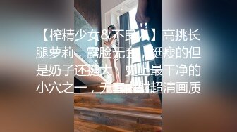 【榨精少女&不良人】高挑长腿萝莉，露脸无套，挺瘦的但是奶子还挺大，史上最干净的小穴之一，无套内射超清画质