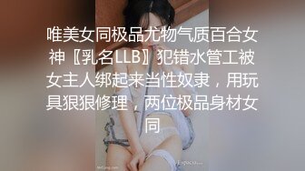 唯美女同极品尤物气质百合女神〖乳名LLB〗犯错水管工被女主人绑起来当性奴隶，用玩具狠狠修理，两位极品身材女同