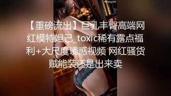 【重磅流出】巨乳丰臀高端网红模特妲己_toxic稀有露点福利+大尺度诱惑视频 网红骚货贼能装还是出来卖