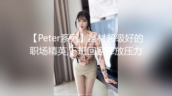 【Peter系列】身材超级好的职场精英,下班回家释放压力