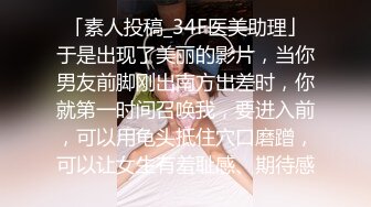 「素人投稿_34F医美助理」于是出现了美丽的影片，当你男友前脚刚出南方出差时，你就第一时间召唤我，要进入前，可以用龟头抵住穴口磨蹭，可以让女生有羞耻感、期待感