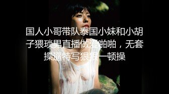 国人小哥带队泰国小妹和小胡子猥琐男直播做爱啪啪，无套操逼特写狠狠一顿操