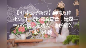 【91李公子新秀】风情万种小少妇，美腿翘臀高耸，黑森林正对镜头超诱人，啪啪插入浪叫不断